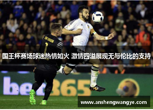 国王杯赛场球迷热情如火 激情四溢展现无与伦比的支持